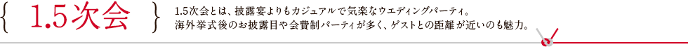 1.5次会 1.5次会とは、披露宴よりもカジュアルで気楽なウエディングパーティ。 海外挙式後のお披露目や会費制パーティが多く、ゲストとの距離が近いのも魅力。