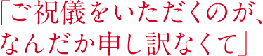 「ご祝儀をいただくのが、なんだか申し訳なくて」