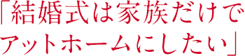 「結婚式は家族だけでアットホームにしたい」