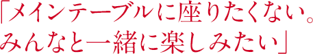 「メインテーブルに座りたくない。みんなと一緒に楽しみたい」