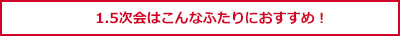 1.5次会はこんなふたりにおすすめ！