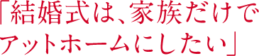 「結婚式は、家族だけでアットホームにしたい」