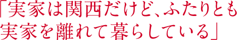 「実家は関西だけど、ふたりとも実家を離れて暮らしている」