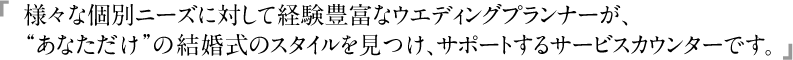 様々な個別ニーズに対して経験豊富なウエディングプランナーが、“あなただけ”の結婚式のスタイルを見つけ、サポートするサービスカウンターです。