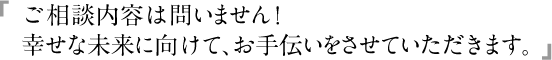 ご相談内容は問いません！幸せな未来に向けて、お手伝いをさせていただきます。