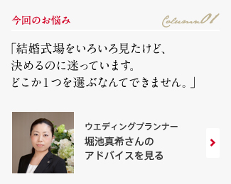 今回のお悩み Column01 「結婚式場をいろいろ見たけど、 決めるのに迷っています。どこか1つを選ぶなんてできません。」 ウエディングプランナー　堀池真希さんのアドバイスを見る