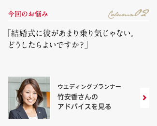 今回のお悩み Column02 「結婚式に彼があまり乗り気じゃない。どうしたらよいですか？」 ウエディングプランナー　竹安香さんのアドバイスを見る