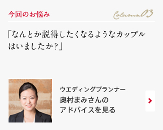 今回のお悩み Column03 「なんとか説得したくなるようなカップルはいましたか？」 ウエディングプランナー　奥村まみさんのアドバイスを見る