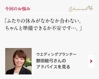 今回のお悩み Column04 「ふたりの休みがなかなか合わない。ちゃんと準備できるか不安です…。」 ウエディングプランナー　餅田絵弓さんのアドバイスを見る