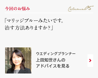 今回のお悩み Column05 「マリッジブルーみたいです。治す方法ありますか？」 ウエディングプランナー　上田知世さんのアドバイスを見る