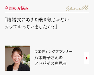 今回のお悩み Column06 「結婚式にあまり乗り気じゃないカップルっていましたか？」 ウエディングプランナー　八木陽子さんのアドバイスを見る