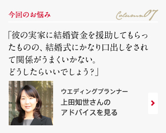 今回のお悩み Column07 「彼の実家に結婚資金を援助してもらったものの、結婚式にかなり口出しをされて関係がうまくいかない。どうしたらいいでしょう？」 ウエディングプランナー　上田知世さんのアドバイスを見る