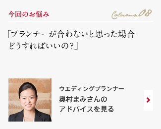 今回のお悩み Column08 「プランナーが合わないと思った場合どうすればいいの？」 ウエディングプランナー　奥村まみさんのアドバイスを見る