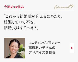 今回のお悩み Column09 「これから結婚式を迎えるにあたり、妊娠していて不安。結婚式はするべき？」 ウエディングプランナー　高橋あい子さんのアドバイスを見る