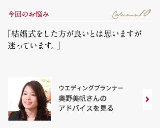 今回のお悩み Column10 「結婚式をした方が良いとは思いますが迷っています。」 ウエディングプランナー　奥野美帆さんのアドバイスを見る