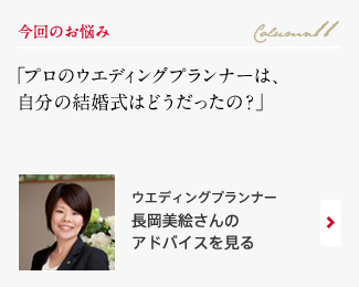 今回のお悩み Column11 「プロのウエディングプランナーは、自分の結婚式はどうだったの？」 ウエディングプランナー　長岡美絵さんのアドバイスを見る