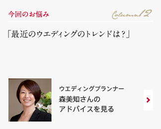 今回のお悩み Column12 「最近のウエディングのトレンドは？」 ウエディングプランナー　森美知さんのアドバイスを見る