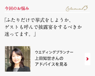 今回のお悩み Column13 「ふたりだけで挙式をしようか、ゲストも呼んで披露宴をするべきか迷ってます。」 ウエディングプランナー　上田知世さんのアドバイスを見る