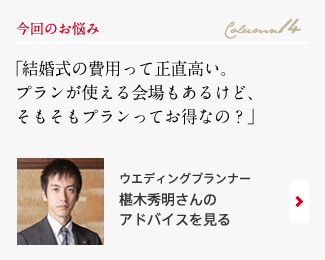 今回のお悩み Column14 「結婚式の費用って正直高い。プランが使える会場もあるけど、そもそもプランってお得なの？」 ウエディングプランナー　椹木秀明さんのアドバイスを見る