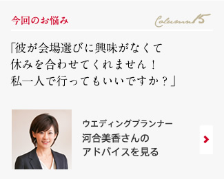 今回のお悩み Column15 「彼が会場選びに興味がなくて休みを合わせてくれません！私一人で行ってもいいですか？？」 ウエディングプランナー　河合美香さんのアドバイスを見る