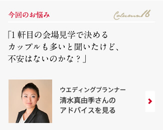 今回のお悩み Column16 「１軒目の会場見学で決めるカップルも多いと聞いたけど、不安はないのかな？」 ウエディングプランナー　清水真由季さんのアドバイスを見る