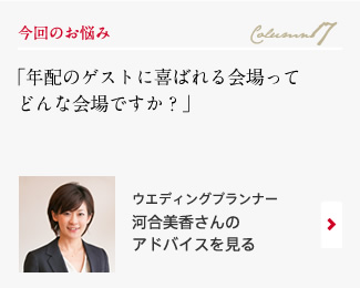 今回のお悩み Column17 「年配のゲストに喜ばれる会場ってどんな会場ですか？」 ウエディングプランナー　河合美香さんのアドバイスを見る