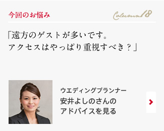 今回のお悩み Column18 「遠方のゲストが多いです。アクセスはやっぱり重視すべき？」 ウエディングプランナー　安井よしのさんのアドバイスを見る