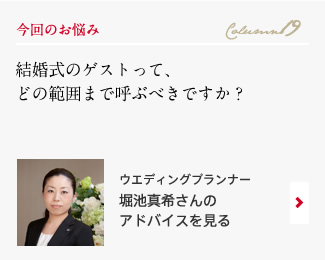 今回のお悩み Column19 「結婚式のゲストって、どの範囲まで呼ぶべきですか？」 ウエディングプランナー　堀池真希さんのアドバイスを見る