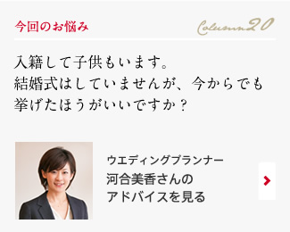 今回のお悩み Column20 「入籍して子供もいます。結婚式はしていませんが、今からでも挙げたほうがいいですか？」 ウエディングプランナー　河合美香さんのアドバイスを見る