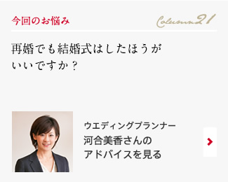 今回のお悩み Column21 「再婚でも結婚式はしたほうがいいですか？」 ウエディングプランナー　河合美香さんのアドバイスを見る