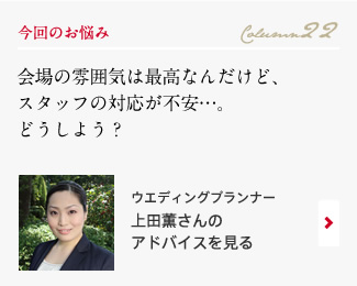 今回のお悩み Column22 「会場の雰囲気は最高なんだけど、スタッフの対応が不安…。どうしよう？」 ウエディングプランナー　上田薫さんのアドバイスを見る