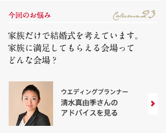 今回のお悩み Column23 「家族だけで結婚式を考えています。家族に満足してもらえる会場ってどんな会場？」 ウエディングプランナー　清水真由季さんのアドバイスを見る