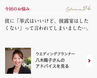 今回のお悩み Column24 「彼に「挙式はいいけど、披露宴はしたくない」って言われてしまいました…。」 ウエディングプランナー　八木陽子さんのアドバイスを見る