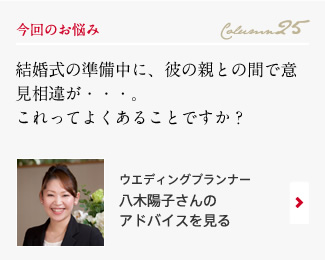 今回のお悩み Column25 「結婚式の準備中に、彼の親との間で意見相違が・・・。これってよくあることですか？」 ウエディングプランナー　八木陽子さんのアドバイスを見る