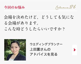 今回のお悩み Column26 「会場を決めたけど、どうしても気になる会場があります。こんな時どうしたらいいですか？」 ウエディングプランナー　上田薫さんのアドバイスを見る