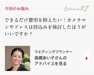 今回のお悩み Column27 「できるだけ費用を抑えたい！カメラマンやドレスは持込みを検討したほうがいいですか？」 ウエディングプランナー　高橋あい子さんのアドバイスを見る