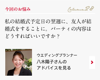 今回のお悩み Column28 「私の結婚式予定日の翌週に、友人が結婚式をすることに。パーティの内容はどうすればいいですか？」 ウエディングプランナー　八木陽子さんのアドバイスを見る