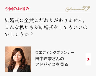 今回のお悩み Column29 「結婚式に全然こだわりがありません。こんな私たちが結婚式をしてもいいのでしょうか？」 ウエディングプランナー　田中玲奈さんのアドバイスを見る