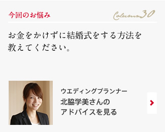 今回のお悩み Column30 「お金をかけずに結婚式をする方法を教えてください。」 ウエディングプランナー　北脇学美さんのアドバイスを見る