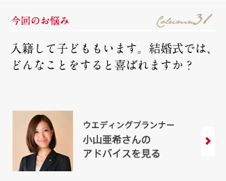 今回のお悩み Column31 「入籍して子どももいます。結婚式では、どんなことをすると喜ばれますか？」 ウエディングプランナー　小山亜希さんのアドバイスを見る