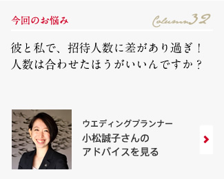 今回のお悩み Column32 「彼と私で、招待人数に差があり過ぎ！人数は合わせたほうがいいんですか？」 ウエディングプランナー　小松誠子さんのアドバイスを見る