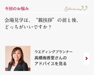 今回のお悩み Column33 「会場見学は、“親挨拶”の前と後、どっちがいいですか？」 ウエディングプランナー　高橋侑香里さんのアドバイスを見る