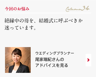 今回のお悩み Column34 「絶縁中の母を、結婚式に呼ぶべきか迷っています。」 ウエディングプランナー　尾家瑞紀さんのアドバイスを見る