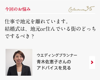 今回のお悩み Column35 「仕事で地元を離れています。結婚式は、地元or住んでいる街のどっちでするべき？」 ウエディングプランナー　青木佐恵子さんのアドバイスを見る