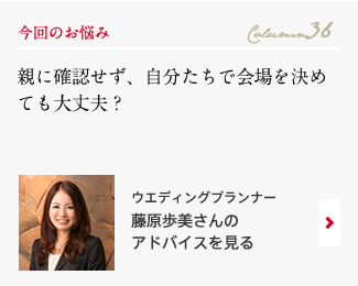 今回のお悩み Column36 「親に確認せず、自分たちで会場を決めても大丈夫？」 ウエディングプランナー　藤原歩美さんのアドバイスを見る