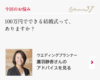 今回のお悩み Column37 「100万円でできる結婚式って、ありますか？」 ウエディングプランナー　青木佐恵子さんのアドバイスを見る