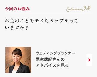 今回のお悩み Column38 「お金のことでモメたカップルっていますか？」 ウエディングプランナー　尾家瑞紀さんのアドバイスを見る