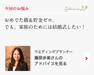 今回のお悩み Column39 「おめでた婚＆貯金ゼロ。でも、家族のためには結婚式したい！」 ウエディングプランナー　藤原歩美さんのアドバイスを見る