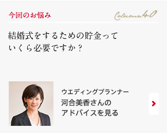 今回のお悩み Column40 「結婚式をするための貯金っていくら必要ですか？」 ウエディングプランナー　河合美香さんのアドバイスを見る