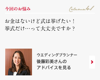 今回のお悩み Column41 「お金はないけど式は挙げたい！挙式だけ…って大丈夫ですか？」 ウエディングプランナー　後藤彩美さんのアドバイスを見る